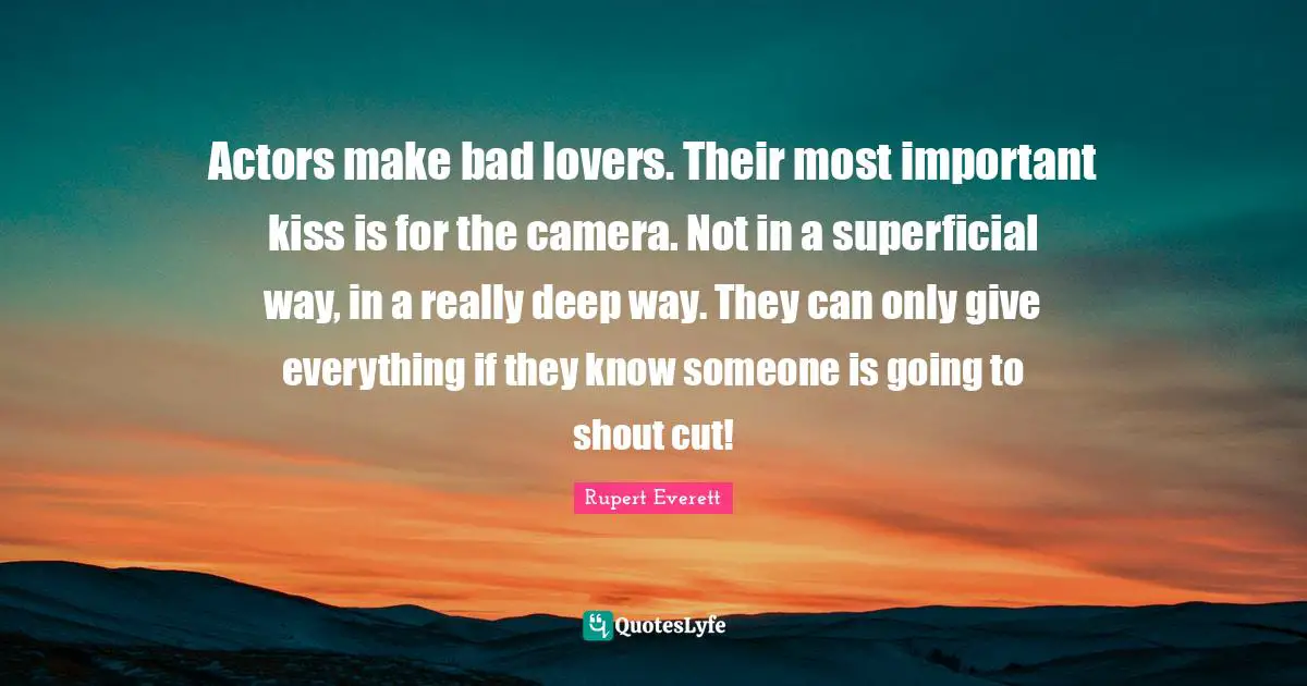 Actors make bad lovers. Their most important kiss is for the camera. Not in a superficial way, in a really deep way. They can only give everything if they know someone is going to shout cut!