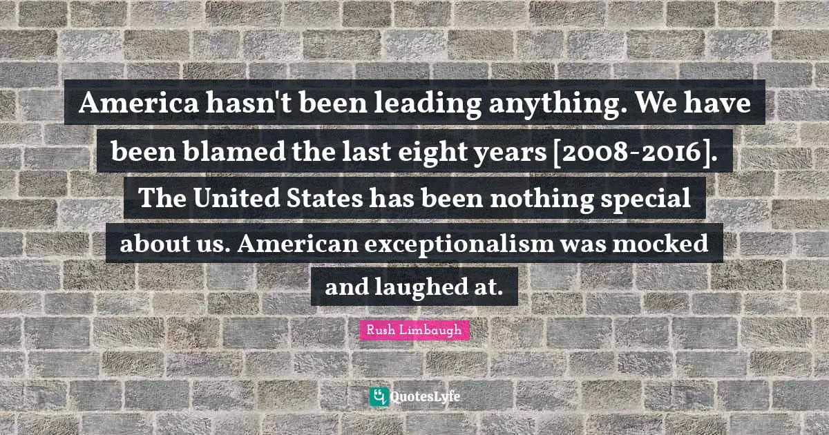 America hasn't been leading anything. We have been blamed the last eight years [2008-2016]. The United States has been nothing special about us. American exceptionalism was mocked and laughed at.