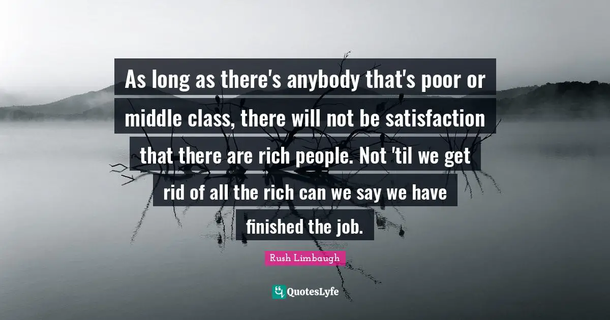As long as there's anybody that's poor or middle class, there will not be satisfaction that there are rich people. Not 'til we get rid of all the rich can we say we have finished the job.