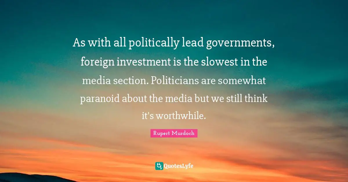 Rupert Murdoch Quotes: "As with all politically lead governments, foreign investment is the slowest in the media section. Politicians are somewhat paranoid about the media but we still think it's worthwhile."