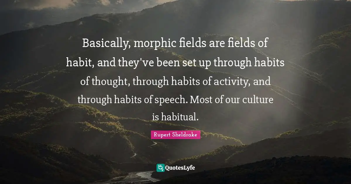 Basically, morphic fields are fields of habit, and they've been set up through habits of thought, through habits of activity, and through habits of speech. Most of our culture is habitual.