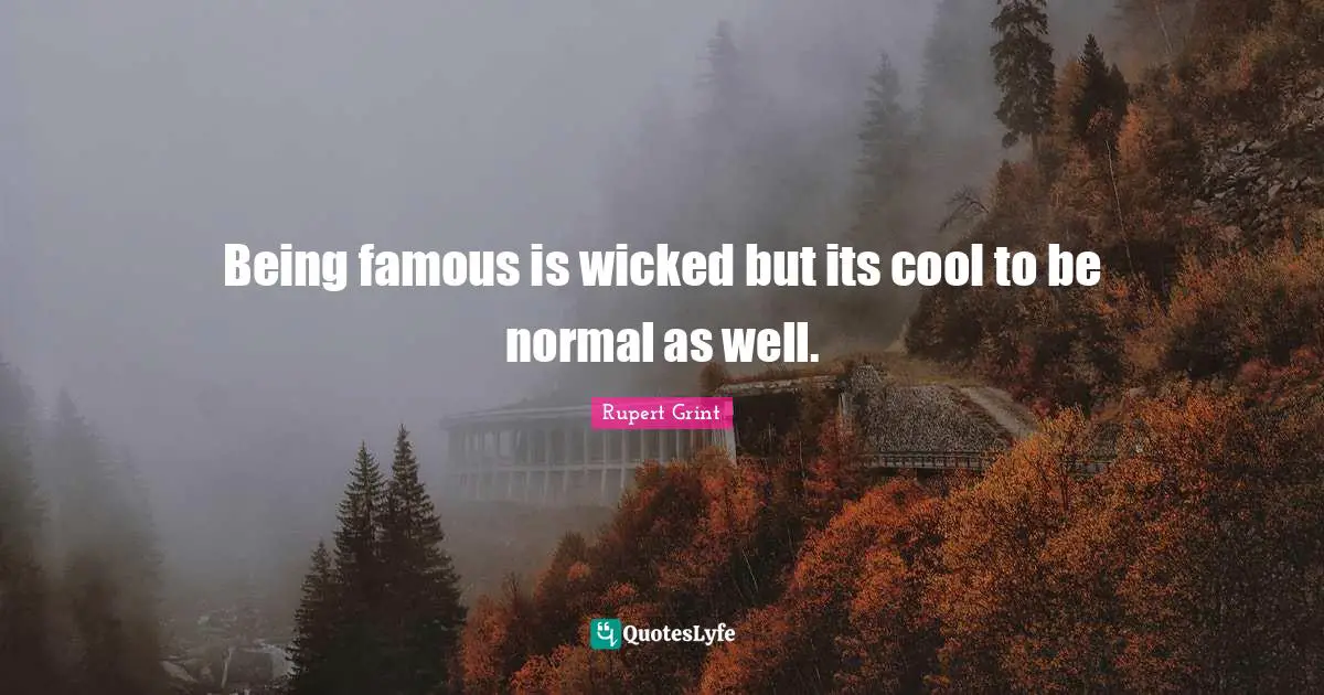 Being famous is wicked but its cool to be normal as well.
