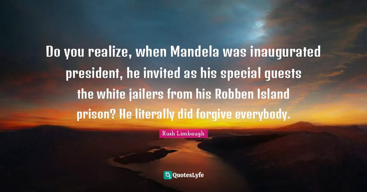 Do you realize, when Mandela was inaugurated president, he invited as his special guests the white jailers from his Robben Island prison? He literally did forgive everybody.