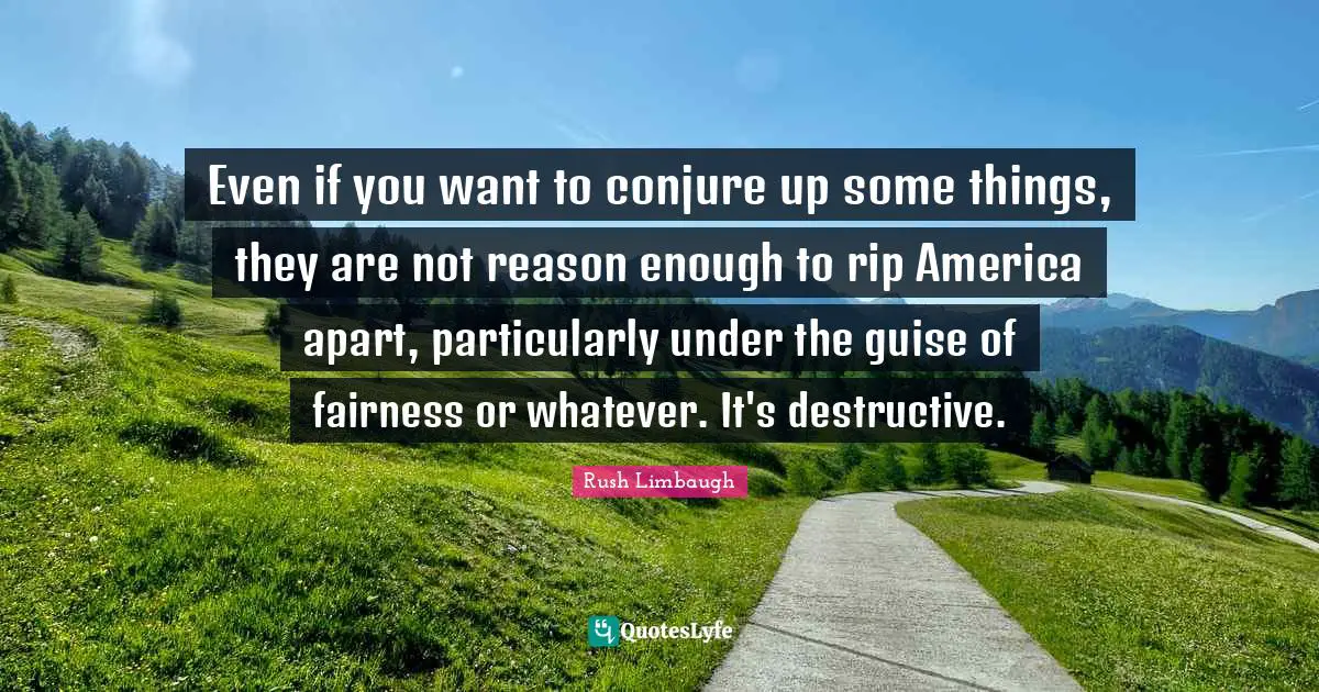 Even if you want to conjure up some things, they are not reason enough to rip America apart, particularly under the guise of fairness or whatever. It's destructive.