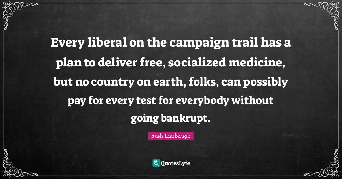 Every liberal on the campaign trail has a plan to deliver free, socialized medicine, but no country on earth, folks, can possibly pay for every test for everybody without going bankrupt.