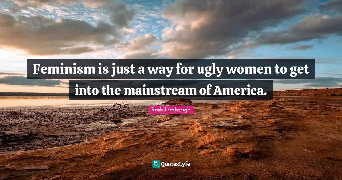 Feminism is just a way for ugly women to get into the mainstream of America.