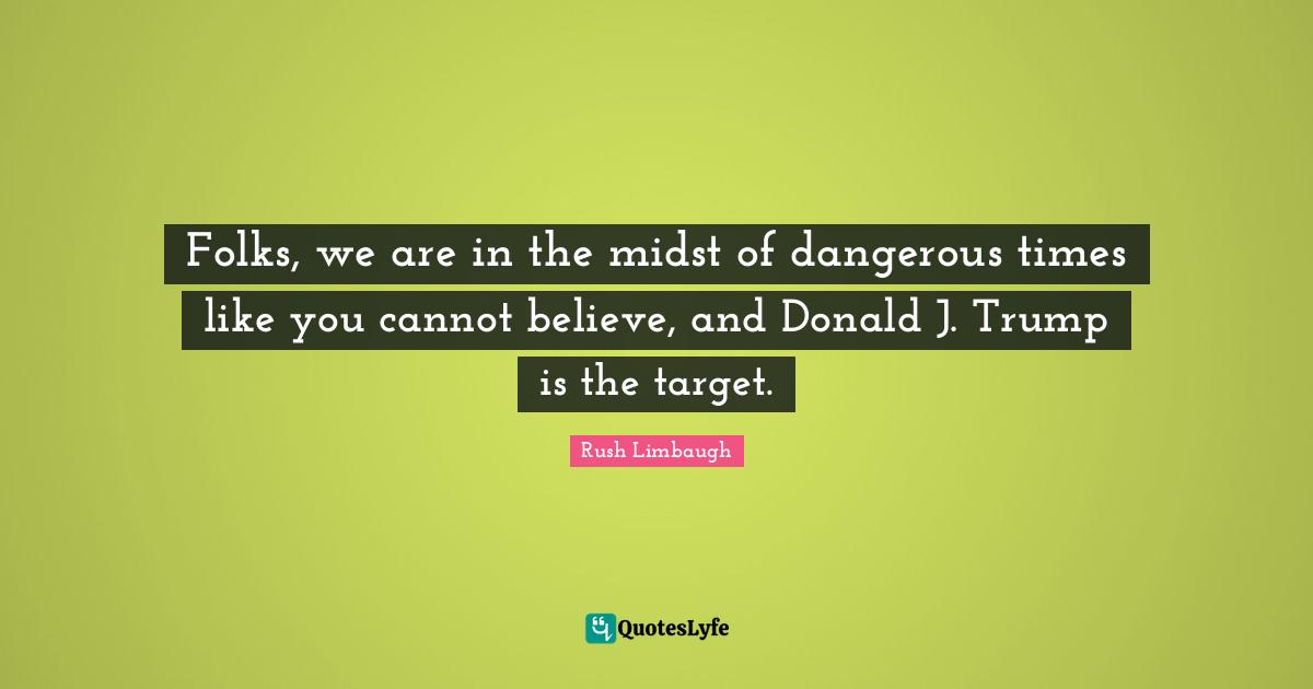 Folks, we are in the midst of dangerous times like you cannot believe, and Donald J. Trump is the target.
