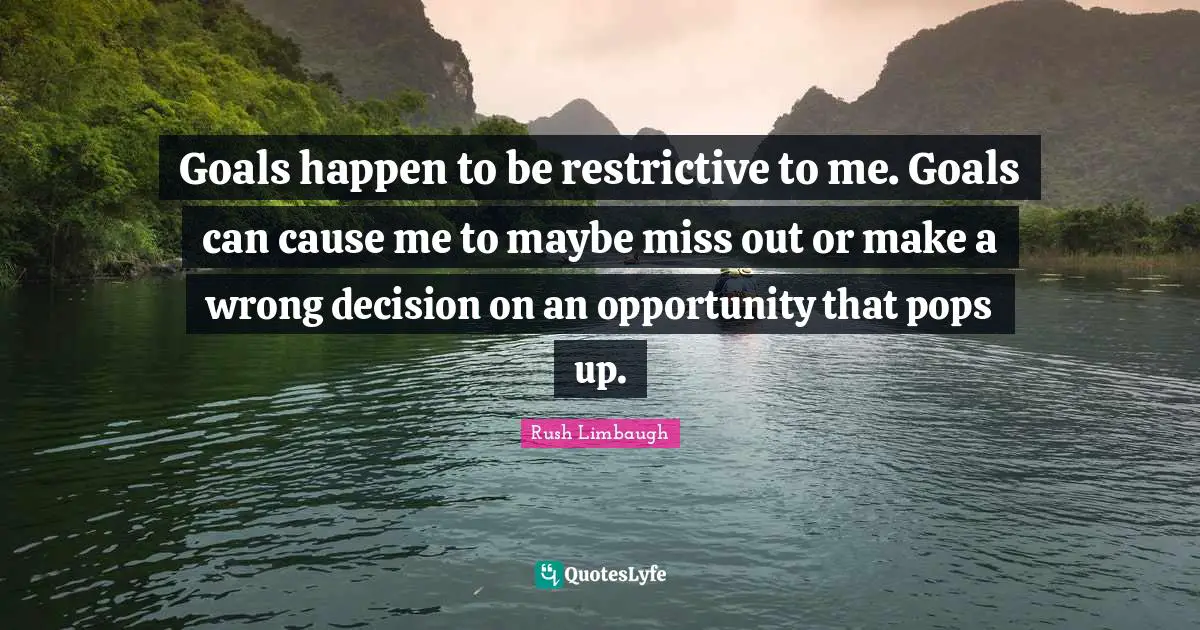 Goals happen to be restrictive to me. Goals can cause me to maybe miss out or make a wrong decision on an opportunity that pops up.