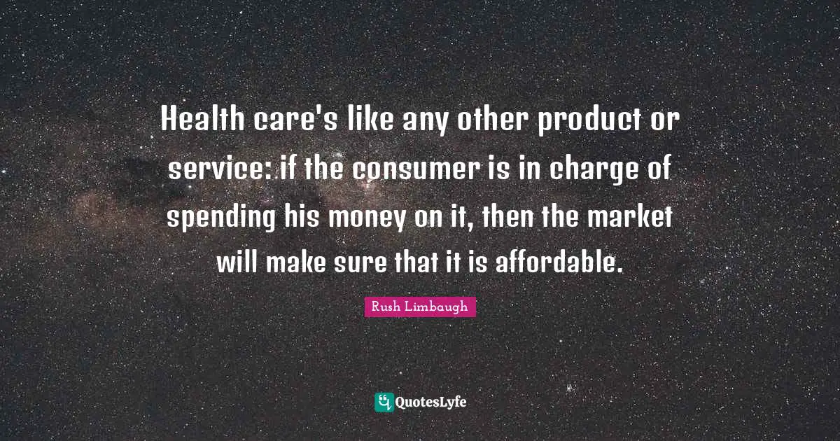 Health care's like any other product or service: if the consumer is in charge of spending his money on it, then the market will make sure that it is affordable.