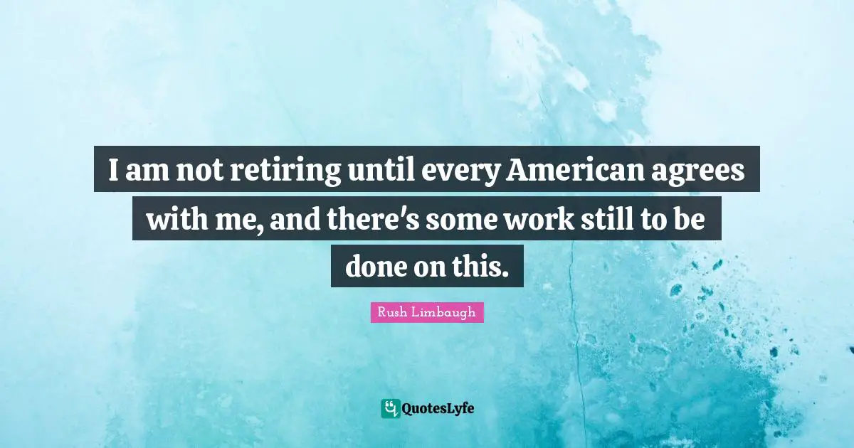 I am not retiring until every American agrees with me, and there's some work still to be done on this.