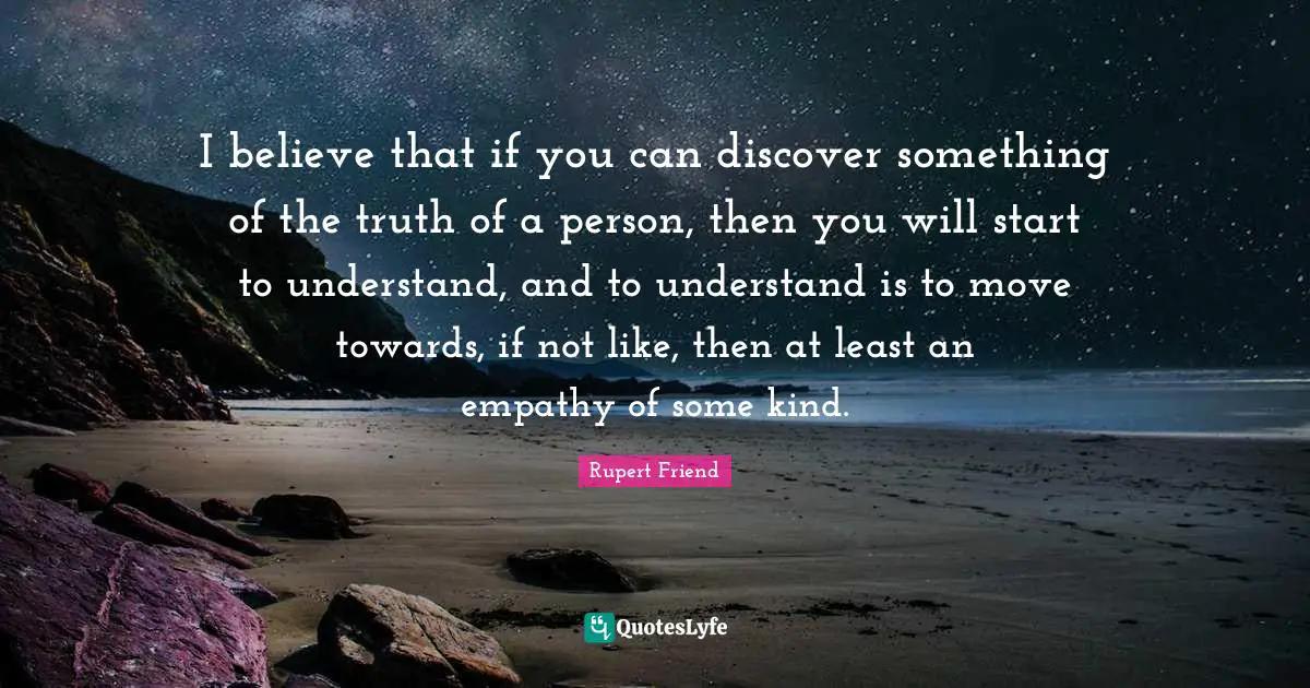 I believe that if you can discover something of the truth of a person, then you will start to understand, and to understand is to move towards, if not like, then at least an empathy of some kind.