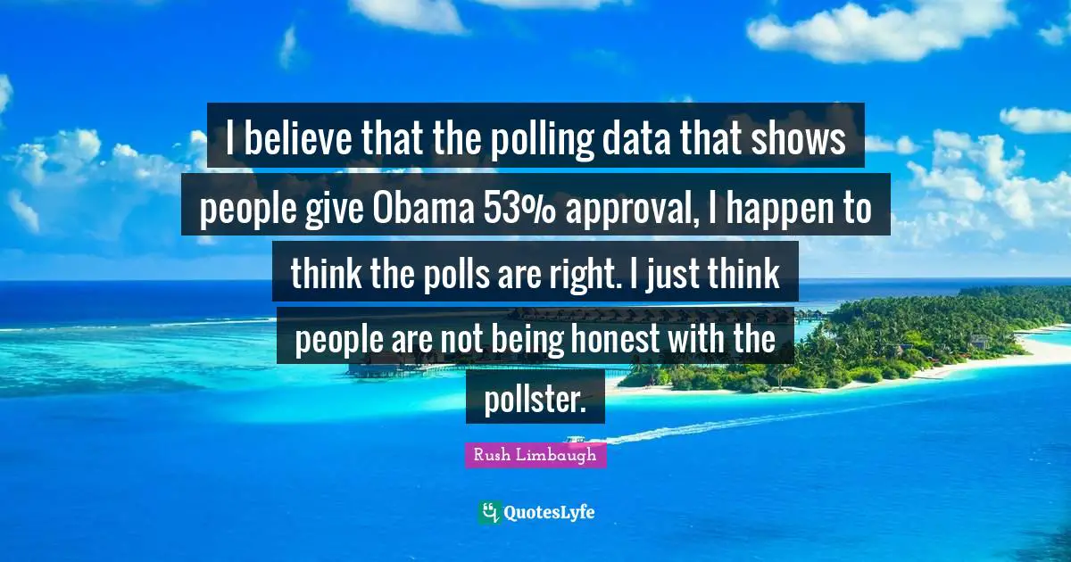 I believe that the polling data that shows people give Obama 53% approval, I happen to think the polls are right. I just think people are not being honest with the pollster.