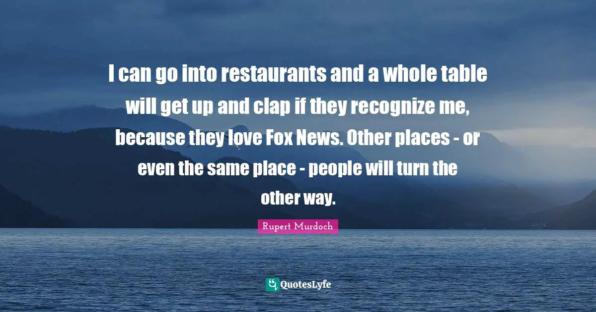 I can go into restaurants and a whole table will get up and clap if they recognize me, because they love Fox News. Other places - or even the same place - people will turn the other way.