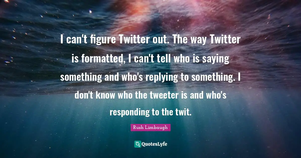I can't figure Twitter out. The way Twitter is formatted, I can't tell who is saying something and who's replying to something. I don't know who the tweeter is and who's responding to the twit.