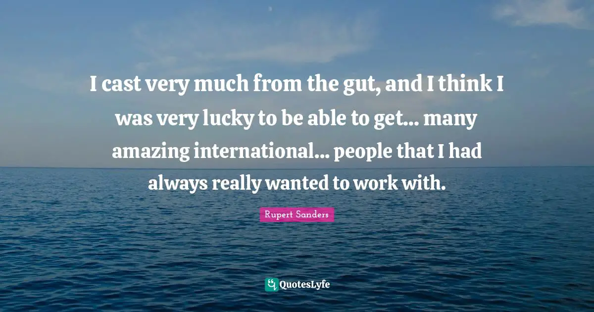 I cast very much from the gut, and I think I was very lucky to be able to get... many amazing international... people that I had always really wanted to work with.