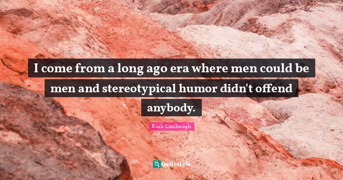 J. H. Rush Quotes: "I come from a long ago era where men could be men and stereotypical humor didn't offend anybody."
