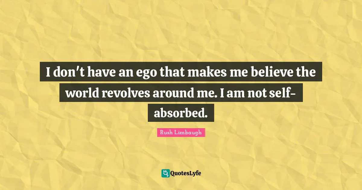 I don't have an ego that makes me believe the world revolves around me. I am not self-absorbed.