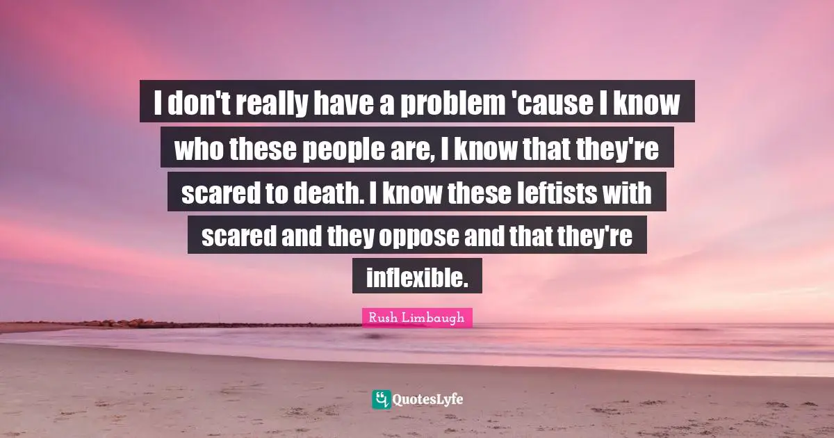 I don't really have a problem 'cause I know who these people are, I know that they're scared to death. I know these leftists with scared and they oppose and that they're inflexible.