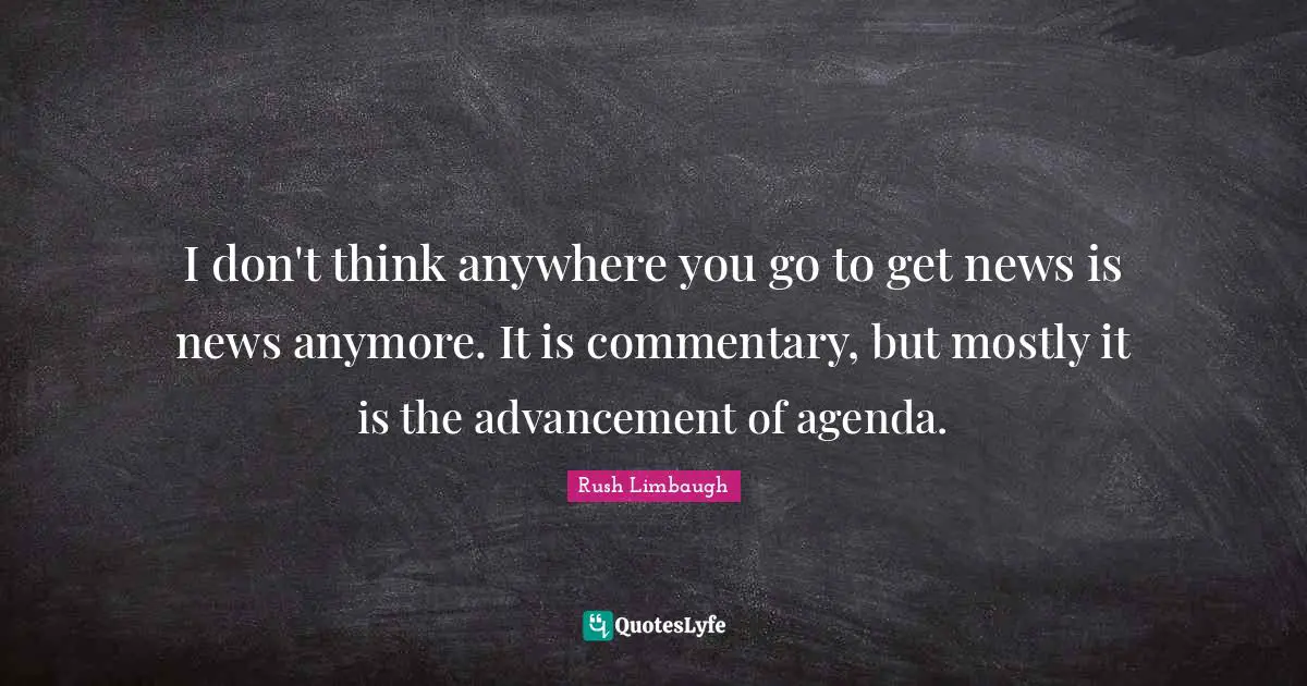 I don't think anywhere you go to get news is news anymore. It is commentary, but mostly it is the advancement of agenda.