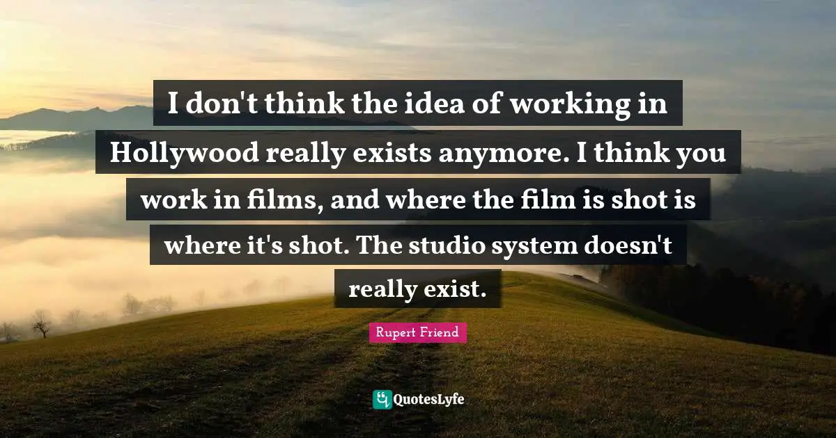 I don't think the idea of working in Hollywood really exists anymore. I think you work in films, and where the film is shot is where it's shot. The studio system doesn't really exist.
