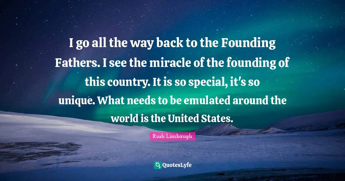 I go all the way back to the Founding Fathers. I see the miracle of the founding of this country. It is so special, it's so unique. What needs to be emulated around the world is the United States.