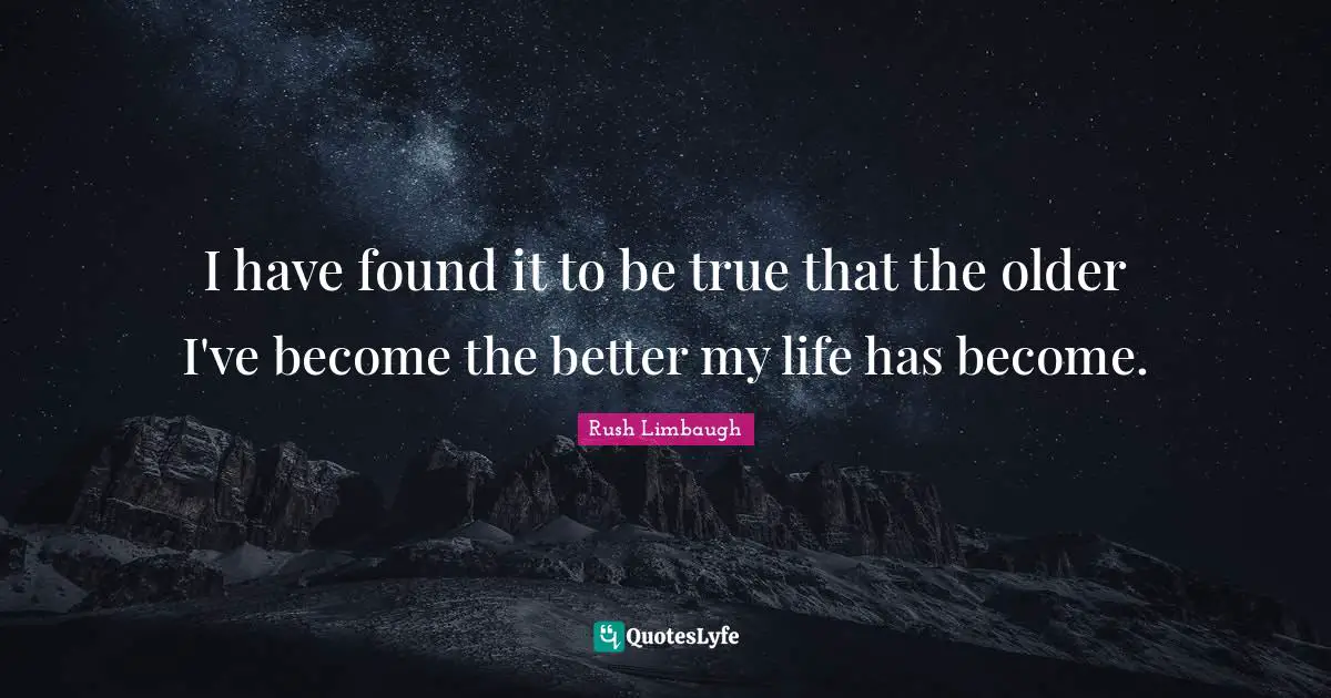 I have found it to be true that the older I've become the better my life has become.