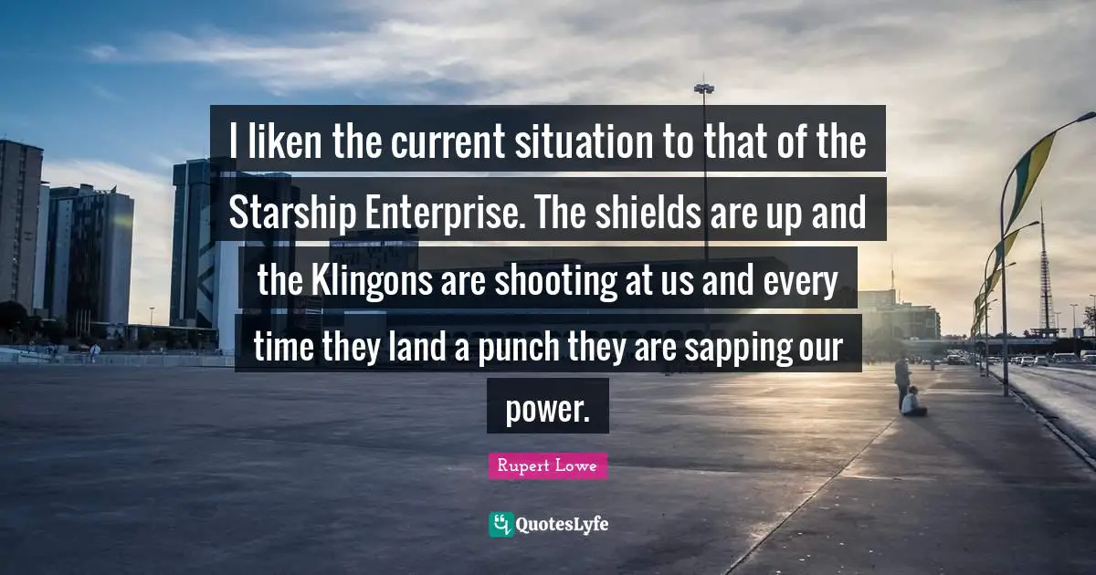 I liken the current situation to that of the Starship Enterprise. The shields are up and the Klingons are shooting at us and every time they land a punch they are sapping our power.