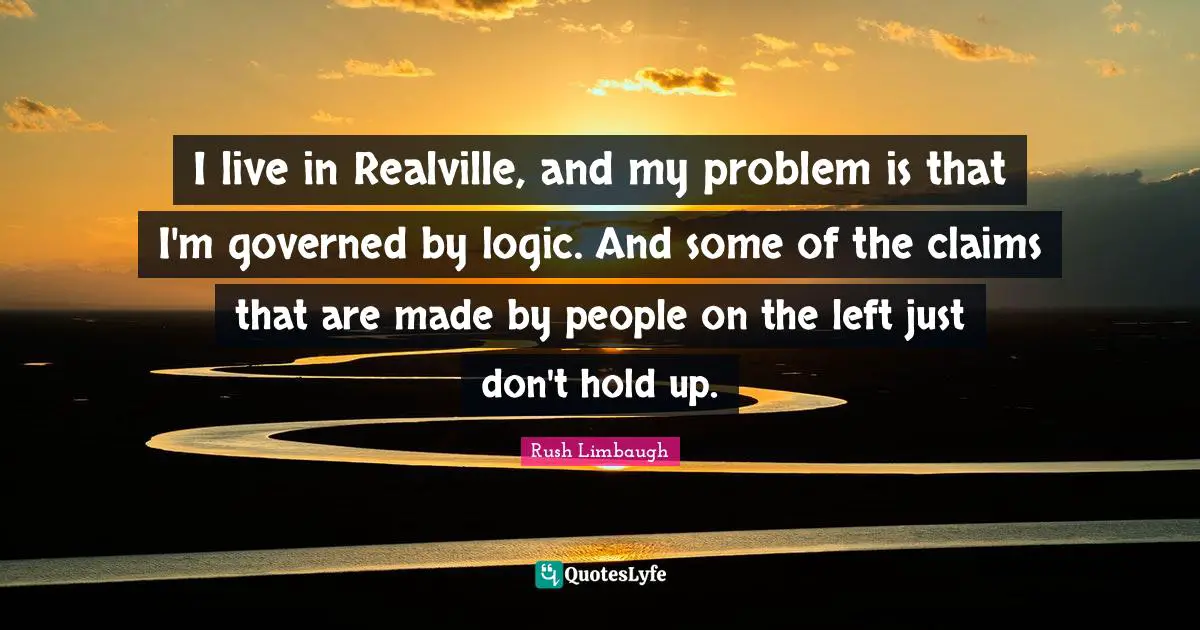 I live in Realville, and my problem is that I'm governed by logic. And some of the claims that are made by people on the left just don't hold up.