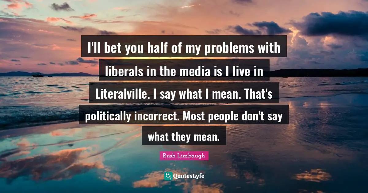 I'll bet you half of my problems with liberals in the media is I live in Literalville. I say what I mean. That's politically incorrect. Most people don't say what they mean.