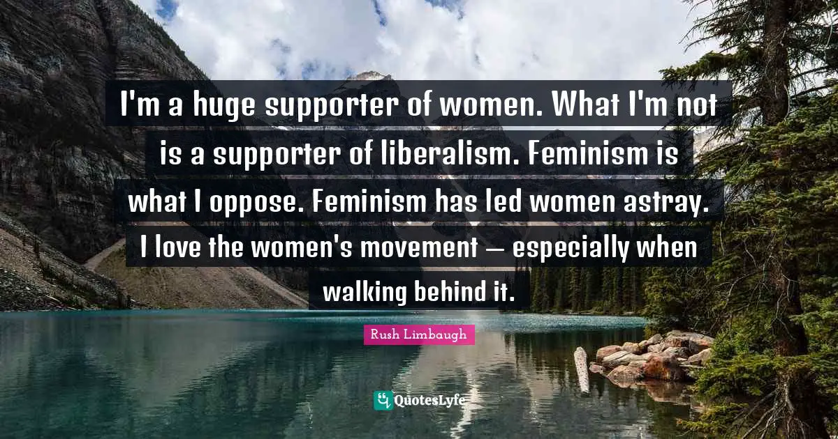 Supporter Quotes: "I'm a huge supporter of women. What I'm not is a supporter of liberalism. Feminism is what I oppose. Feminism has led women astray. I love the women's movement — especially when walking behind it."