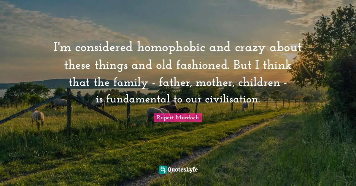 Rupert Murdoch Quotes: "I'm considered homophobic and crazy about these things and old fashioned. But I think that the family - father, mother, children - is fundamental to our civilisation."