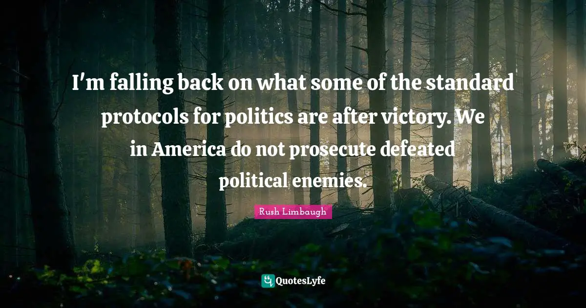 I'm falling back on what some of the standard protocols for politics are after victory. We in America do not prosecute defeated political enemies.