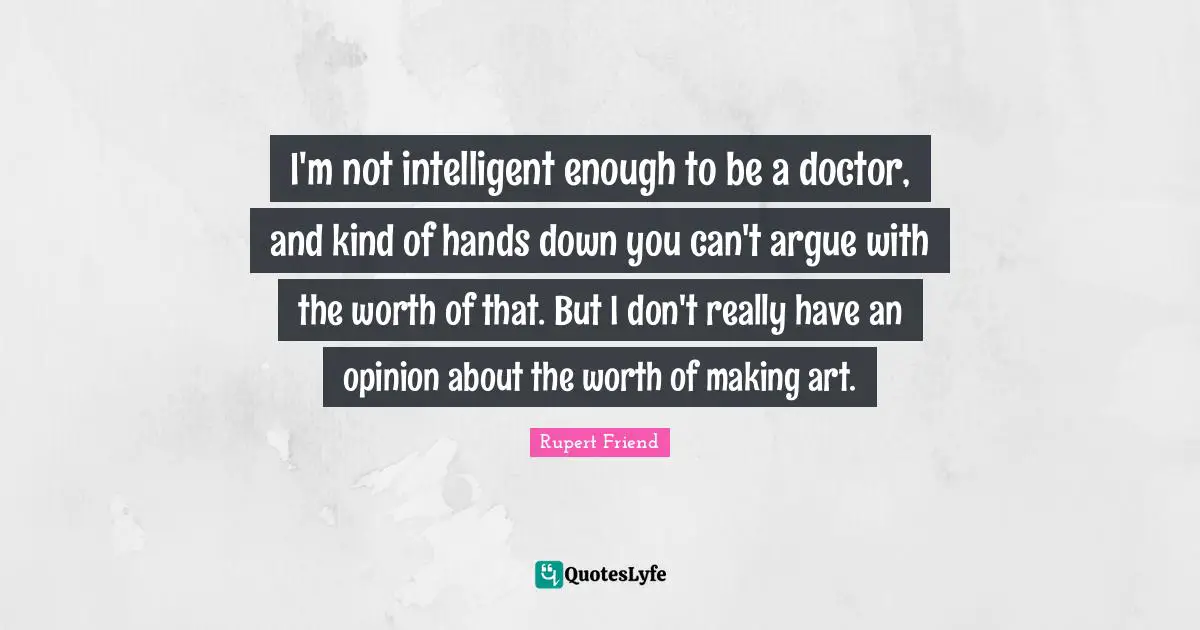 I'm not intelligent enough to be a doctor, and kind of hands down you can't argue with the worth of that. But I don't really have an opinion about the worth of making art.