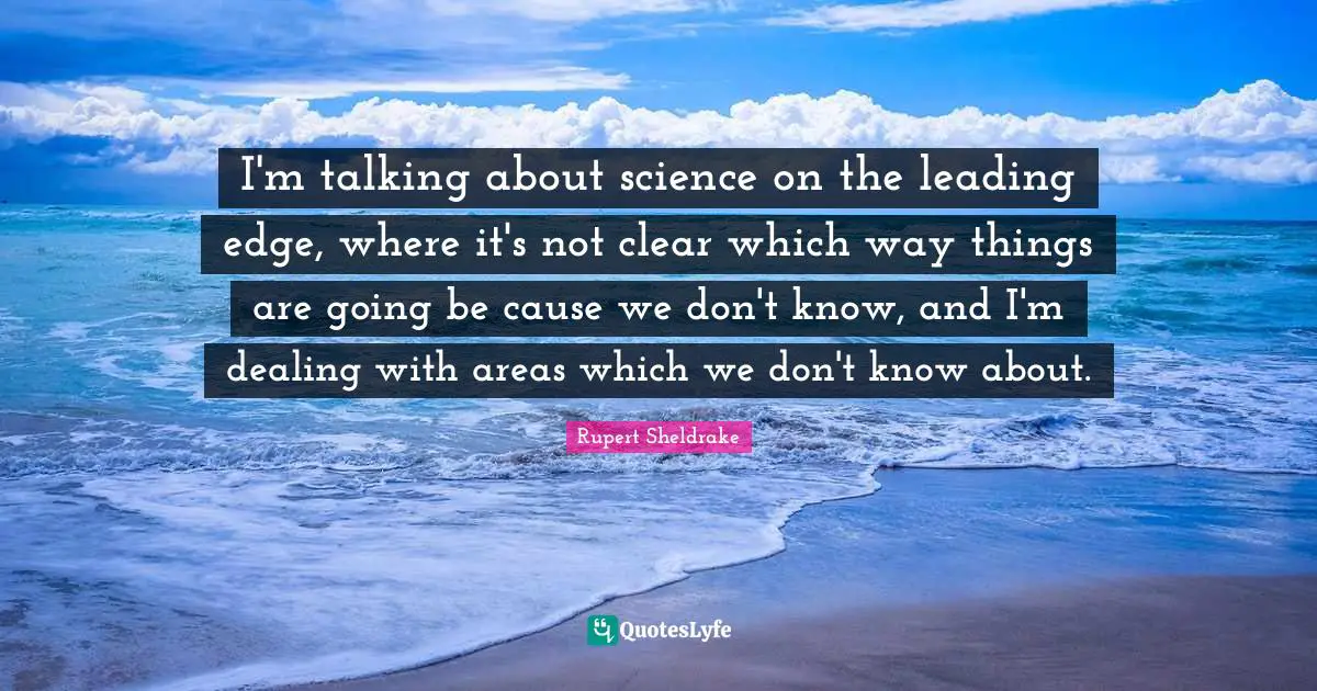 I'm talking about science on the leading edge, where it's not clear which way things are going be cause we don't know, and I'm dealing with areas which we don't know about.