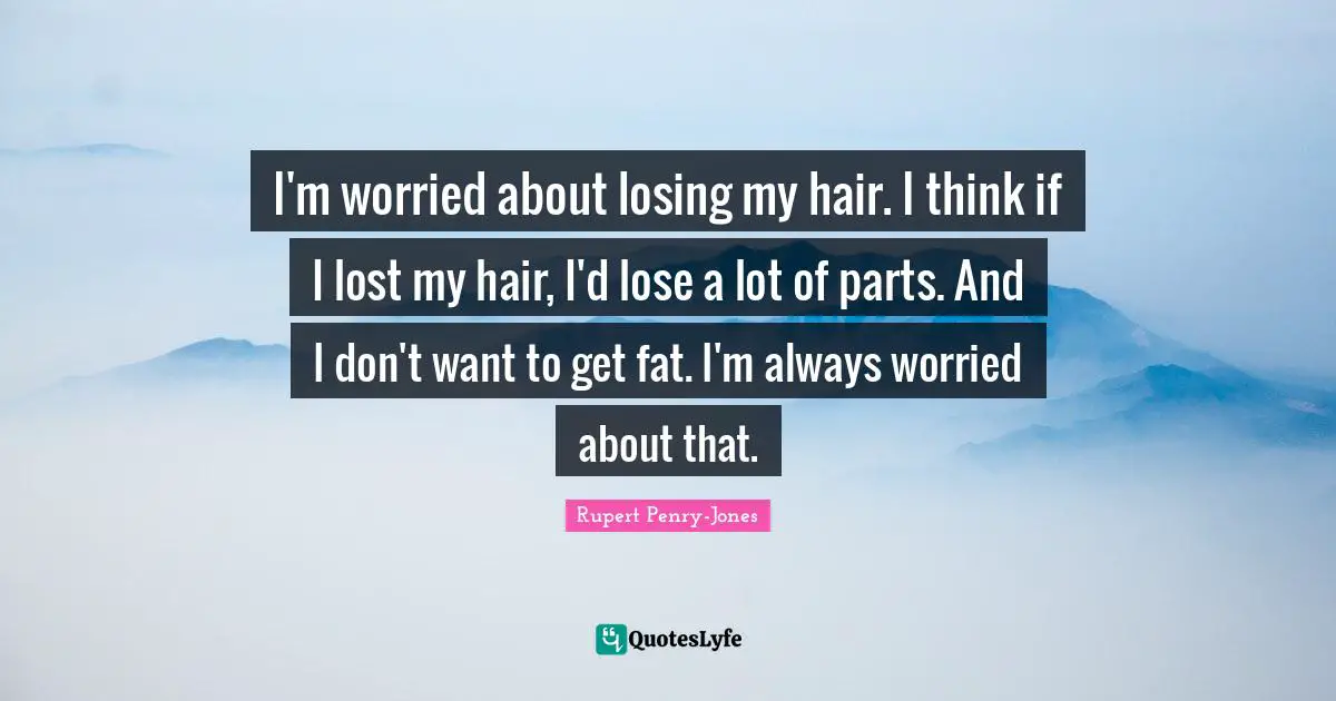 I'm worried about losing my hair. I think if I lost my hair, I'd lose a lot of parts. And I don't want to get fat. I'm always worried about that.