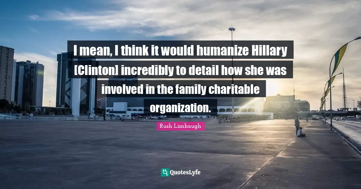 I mean, I think it would humanize Hillary [Clinton] incredibly to detail how she was involved in the family charitable organization.