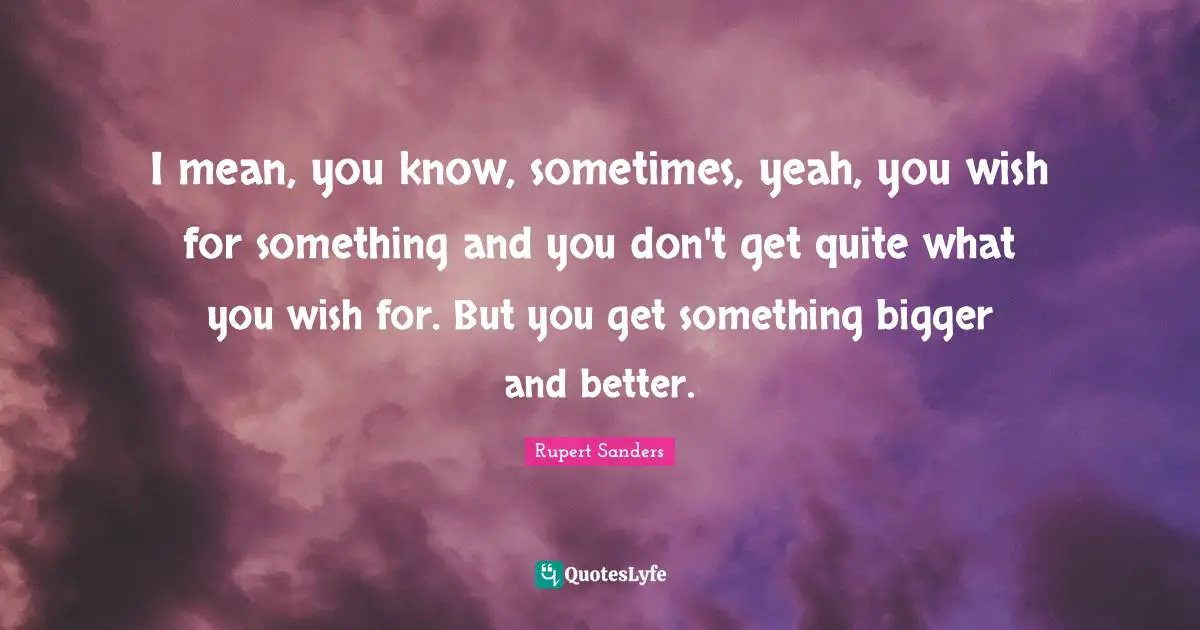 I mean, you know, sometimes, yeah, you wish for something and you don't get quite what you wish for. But you get something bigger and better.