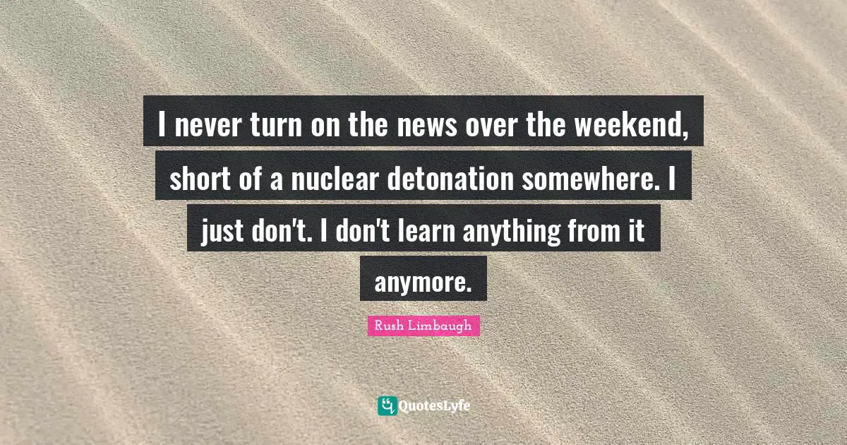 I never turn on the news over the weekend, short of a nuclear detonation somewhere. I just don't. I don't learn anything from it anymore.