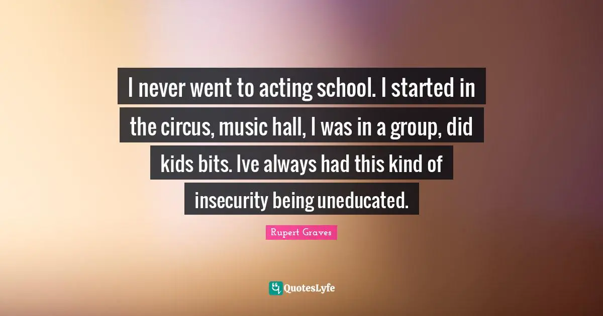 I never went to acting school. I started in the circus, music hall, I was in a group, did kids bits. Ive always had this kind of insecurity being uneducated.