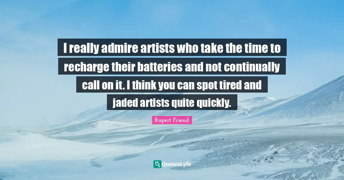 I really admire artists who take the time to recharge their batteries and not continually call on it. I think you can spot tired and jaded artists quite quickly.