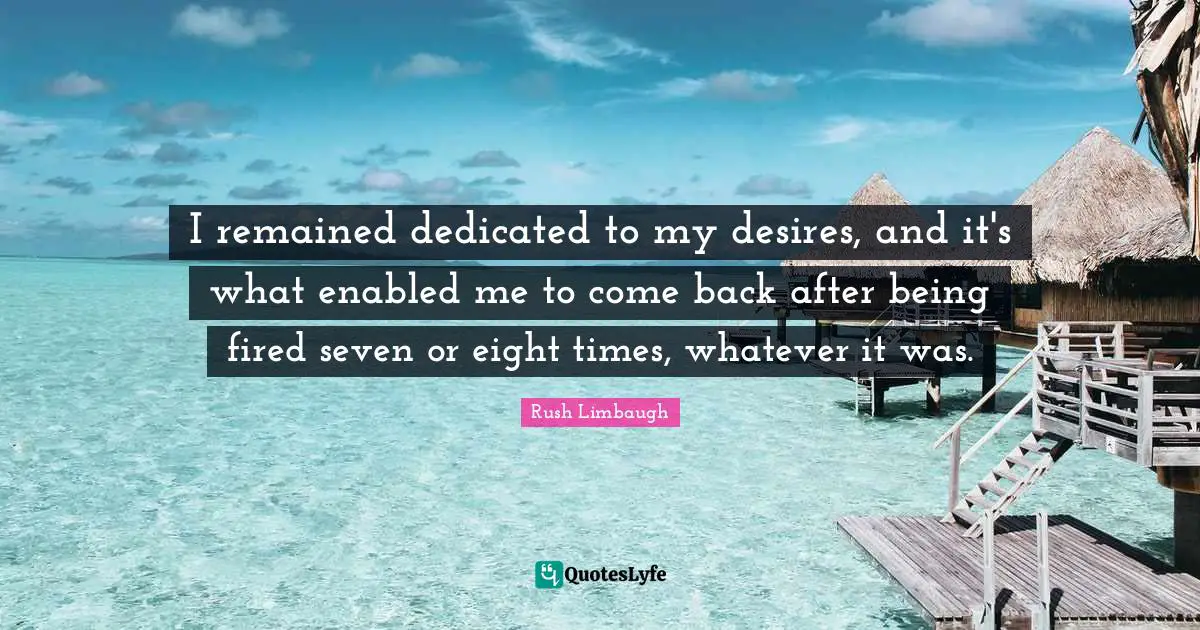 I remained dedicated to my desires, and it's what enabled me to come back after being fired seven or eight times, whatever it was.