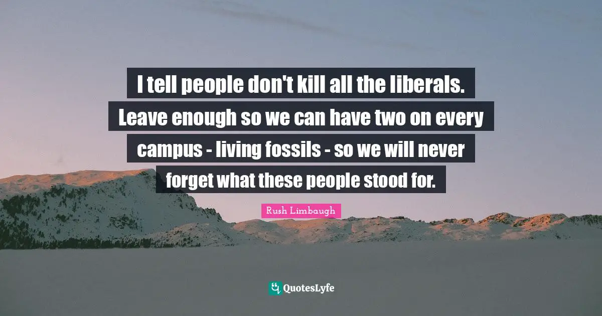 I tell people don't kill all the liberals. Leave enough so we can have two on every campus - living fossils - so we will never forget what these people stood for.