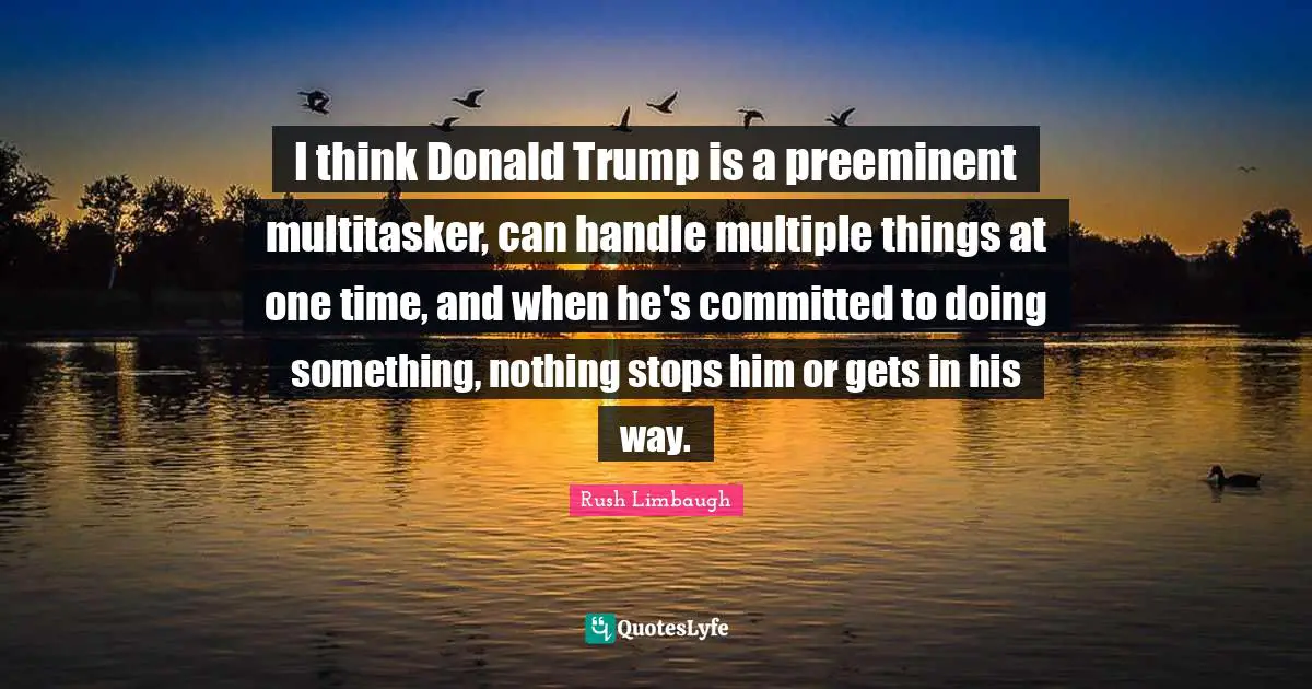 I think Donald Trump is a preeminent multitasker, can handle multiple things at one time, and when he's committed to doing something, nothing stops him or gets in his way.