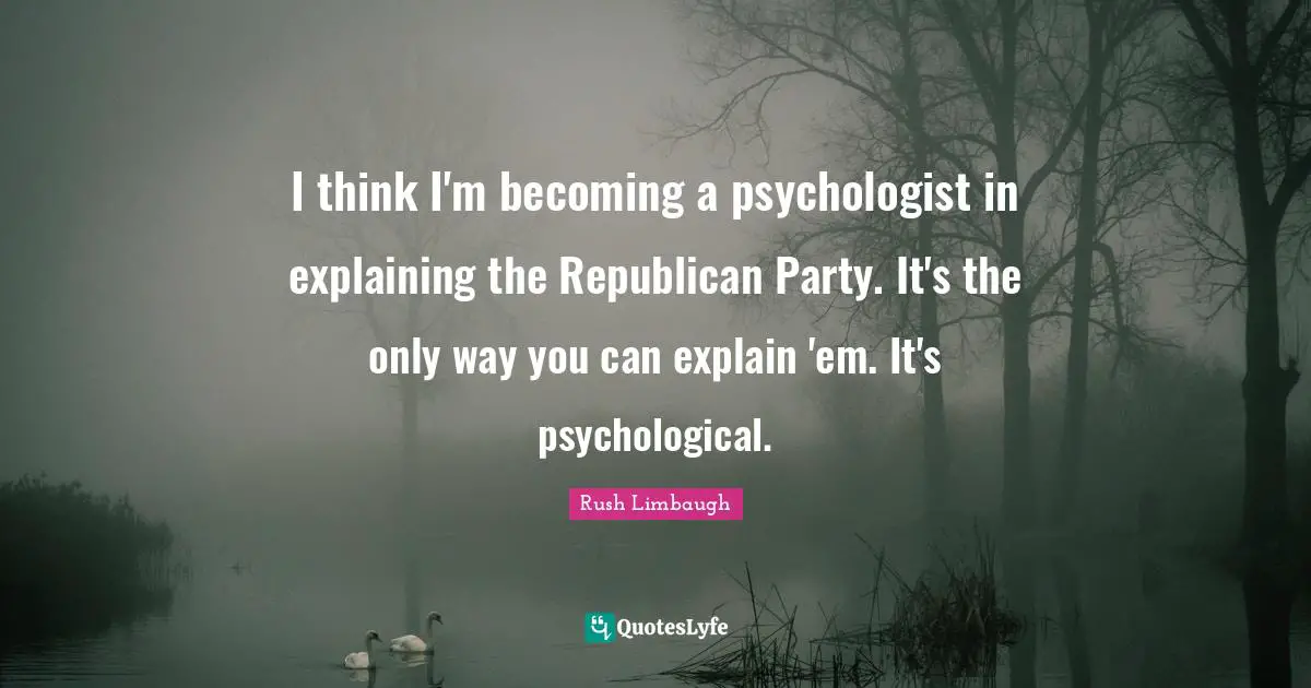 I think I'm becoming a psychologist in explaining the Republican Party. It's the only way you can explain 'em. It's psychological.