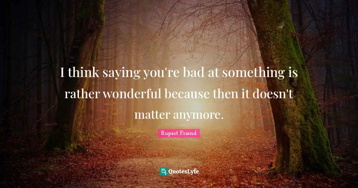 I think saying you're bad at something is rather wonderful because then it doesn't matter anymore.
