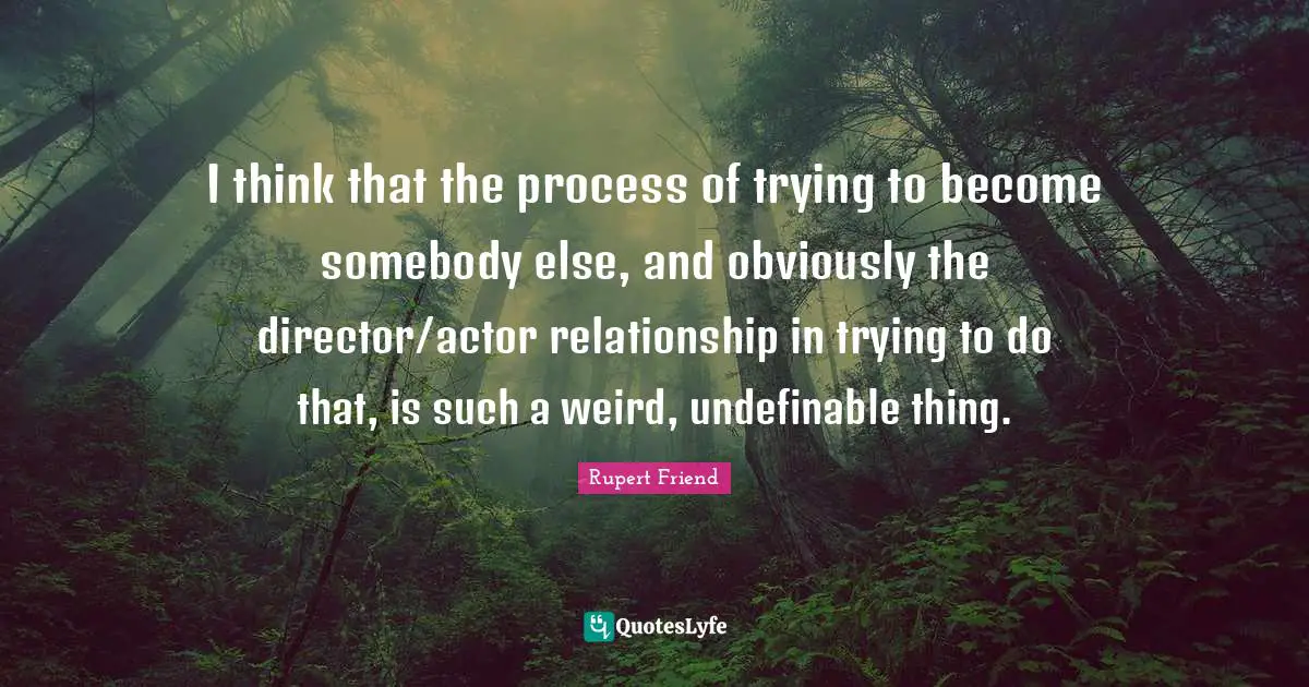I think that the process of trying to become somebody else, and obviously the director/actor relationship in trying to do that, is such a weird, undefinable thing.