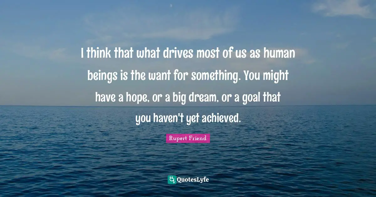 I think that what drives most of us as human beings is the want for something. You might have a hope, or a big dream, or a goal that you haven't yet achieved.