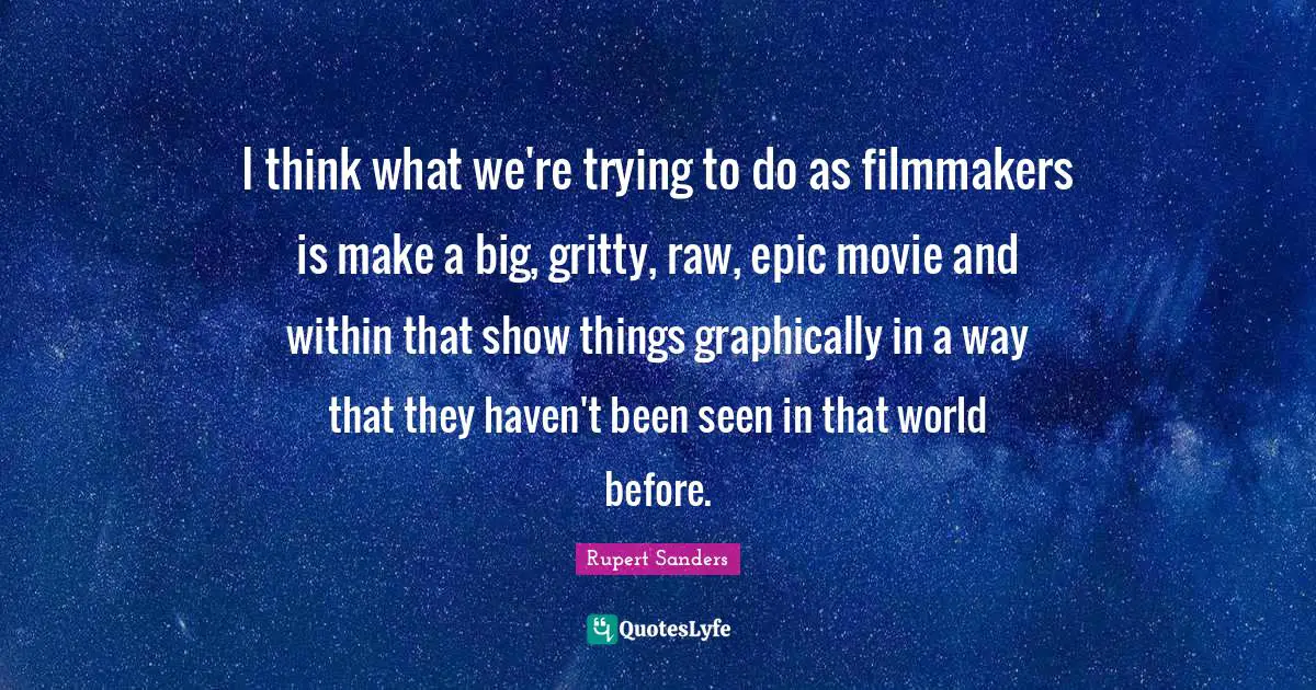 I think what we're trying to do as filmmakers is make a big, gritty, raw, epic movie and within that show things graphically in a way that they haven't been seen in that world before.