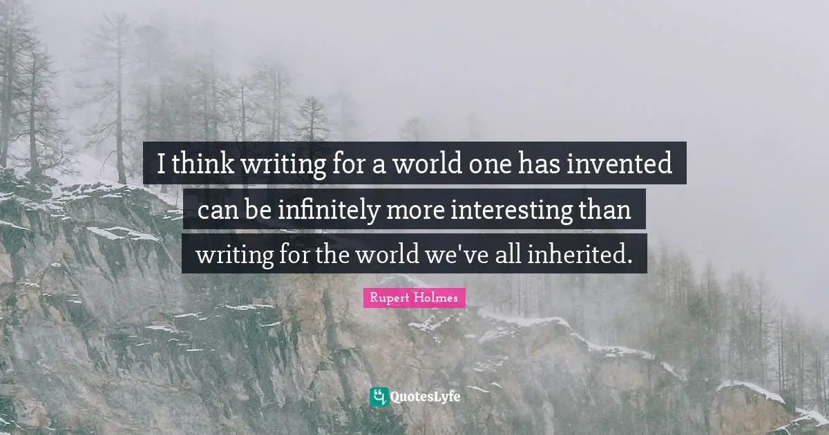 I think writing for a world one has invented can be infinitely more interesting than writing for the world we've all inherited.