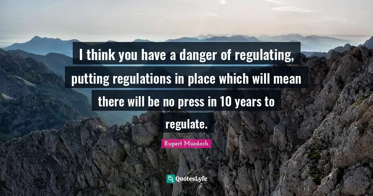 Rupert Murdoch Quotes: "I think you have a danger of regulating, putting regulations in place which will mean there will be no press in 10 years to regulate."